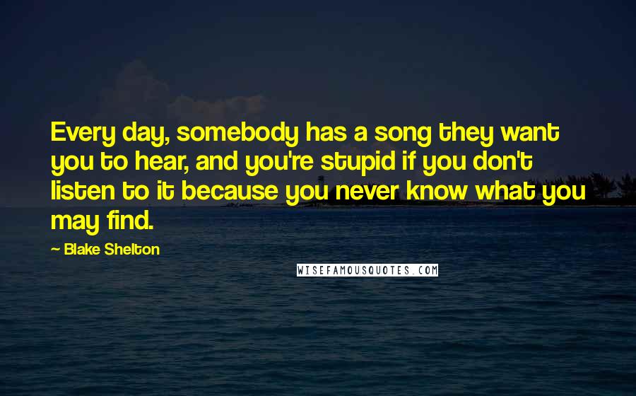 Blake Shelton Quotes: Every day, somebody has a song they want you to hear, and you're stupid if you don't listen to it because you never know what you may find.