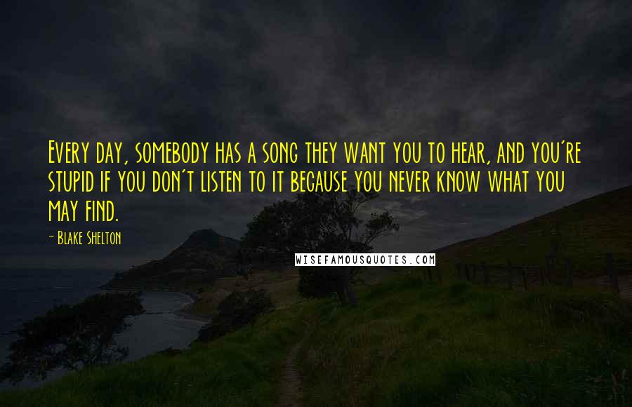 Blake Shelton Quotes: Every day, somebody has a song they want you to hear, and you're stupid if you don't listen to it because you never know what you may find.