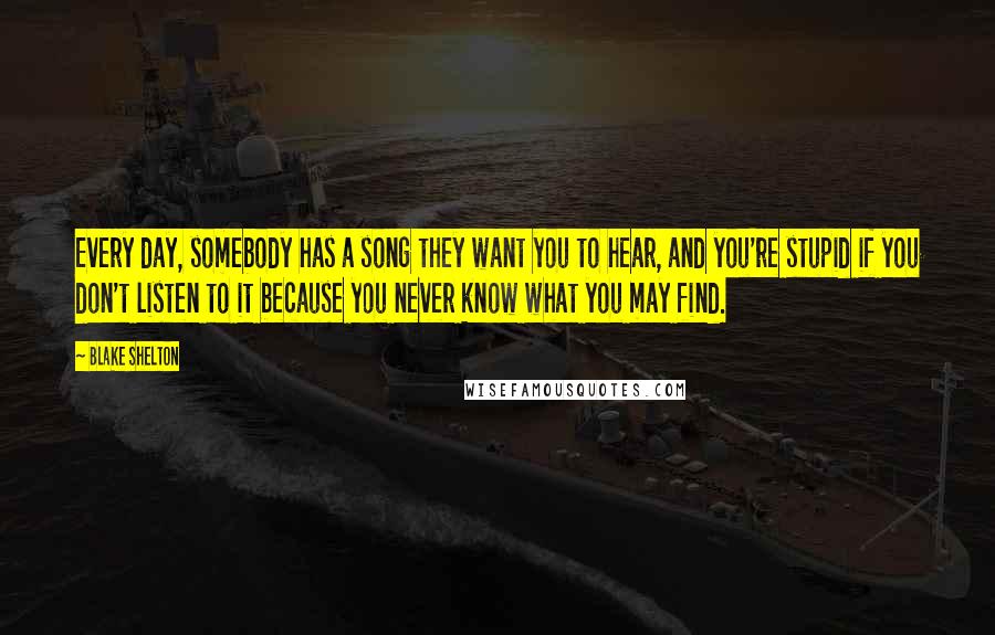 Blake Shelton Quotes: Every day, somebody has a song they want you to hear, and you're stupid if you don't listen to it because you never know what you may find.