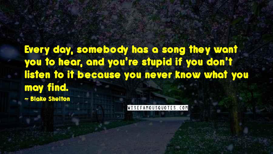 Blake Shelton Quotes: Every day, somebody has a song they want you to hear, and you're stupid if you don't listen to it because you never know what you may find.