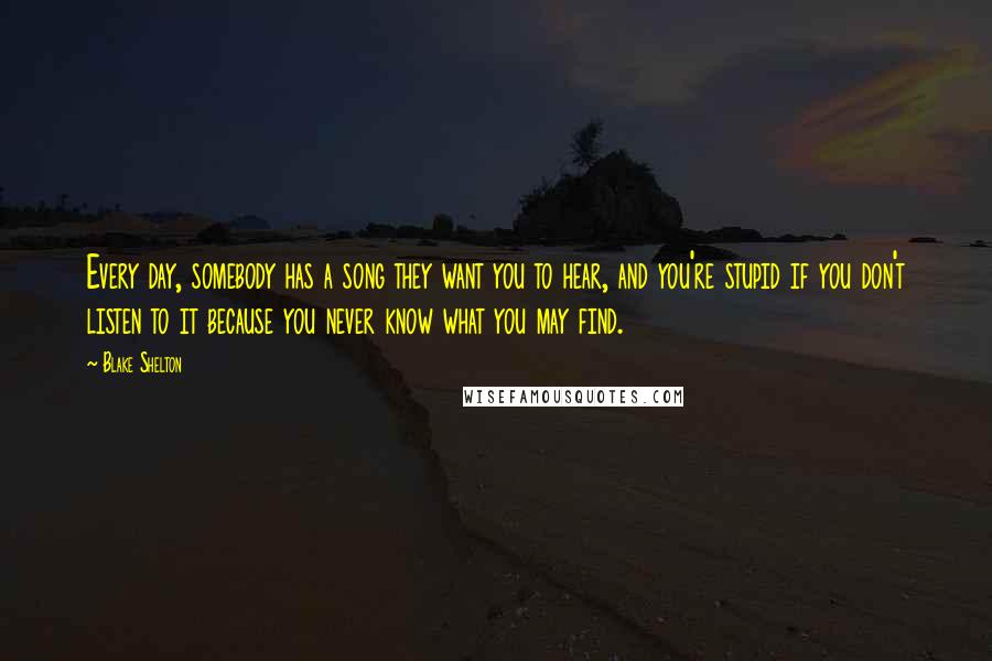 Blake Shelton Quotes: Every day, somebody has a song they want you to hear, and you're stupid if you don't listen to it because you never know what you may find.