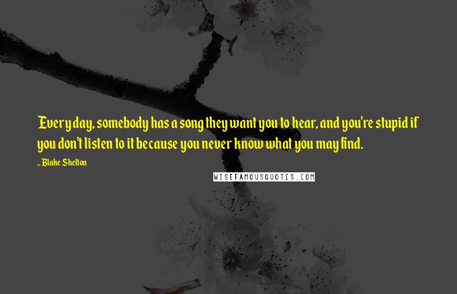 Blake Shelton Quotes: Every day, somebody has a song they want you to hear, and you're stupid if you don't listen to it because you never know what you may find.