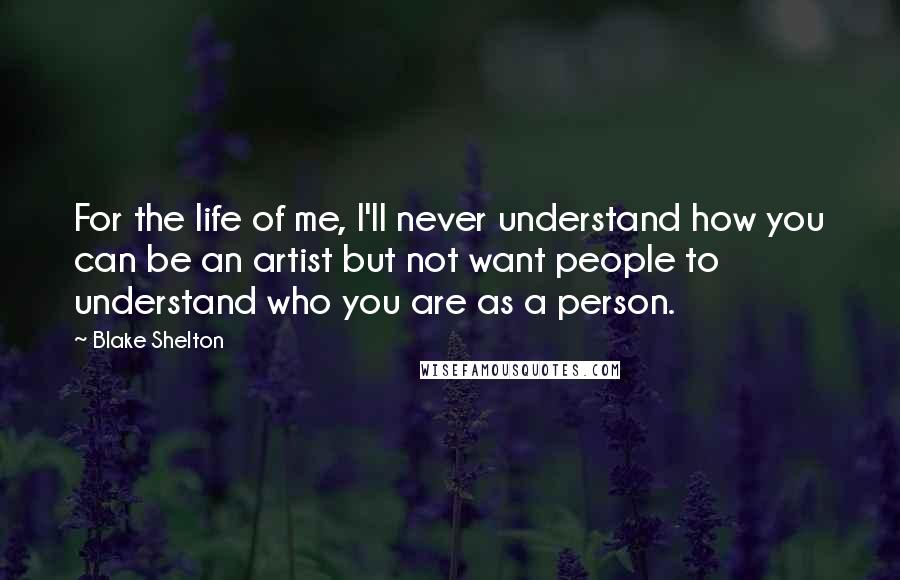 Blake Shelton Quotes: For the life of me, I'll never understand how you can be an artist but not want people to understand who you are as a person.