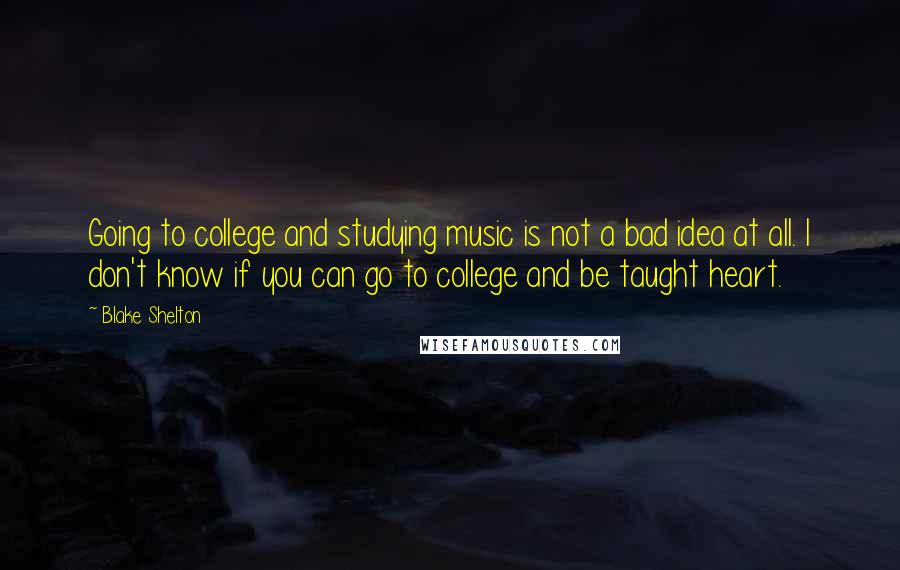 Blake Shelton Quotes: Going to college and studying music is not a bad idea at all. I don't know if you can go to college and be taught heart.