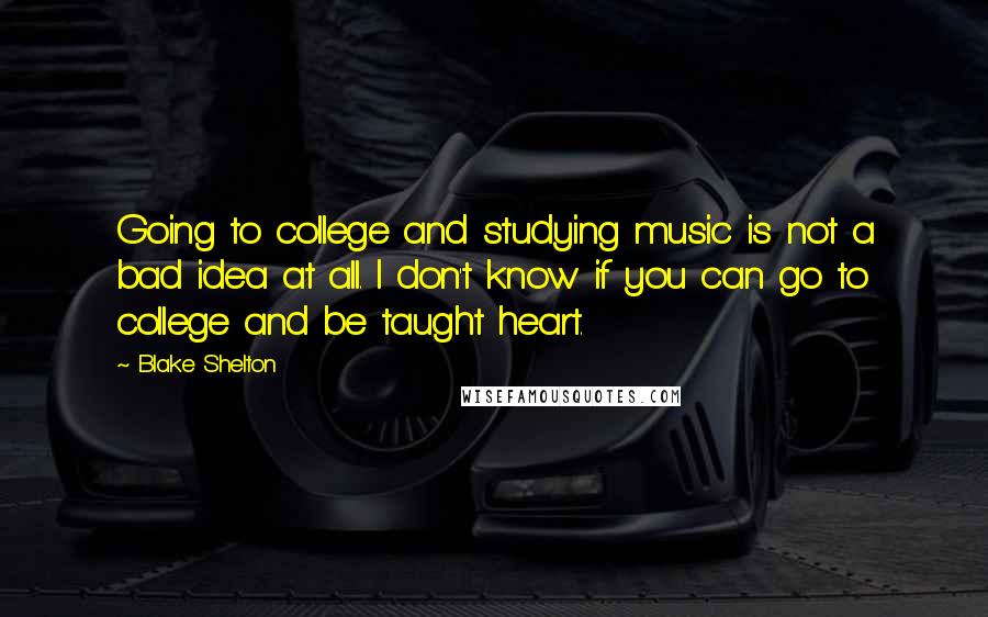 Blake Shelton Quotes: Going to college and studying music is not a bad idea at all. I don't know if you can go to college and be taught heart.