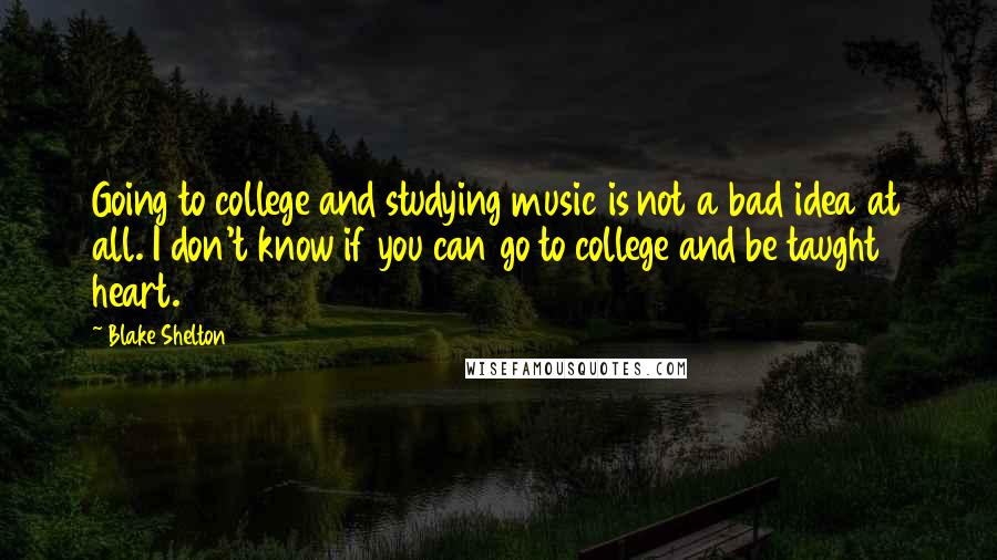 Blake Shelton Quotes: Going to college and studying music is not a bad idea at all. I don't know if you can go to college and be taught heart.