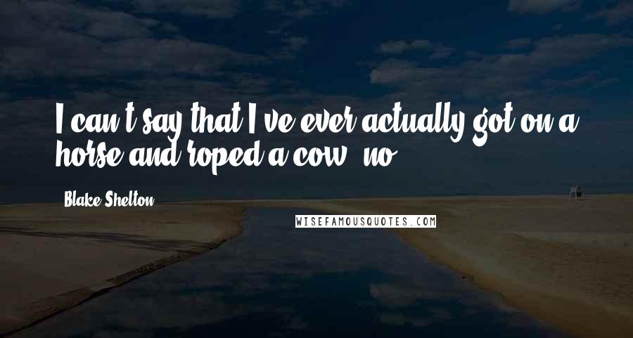 Blake Shelton Quotes: I can't say that I've ever actually got on a horse and roped a cow, no.