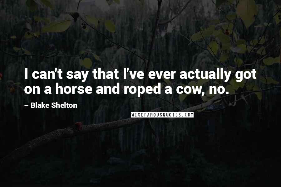Blake Shelton Quotes: I can't say that I've ever actually got on a horse and roped a cow, no.