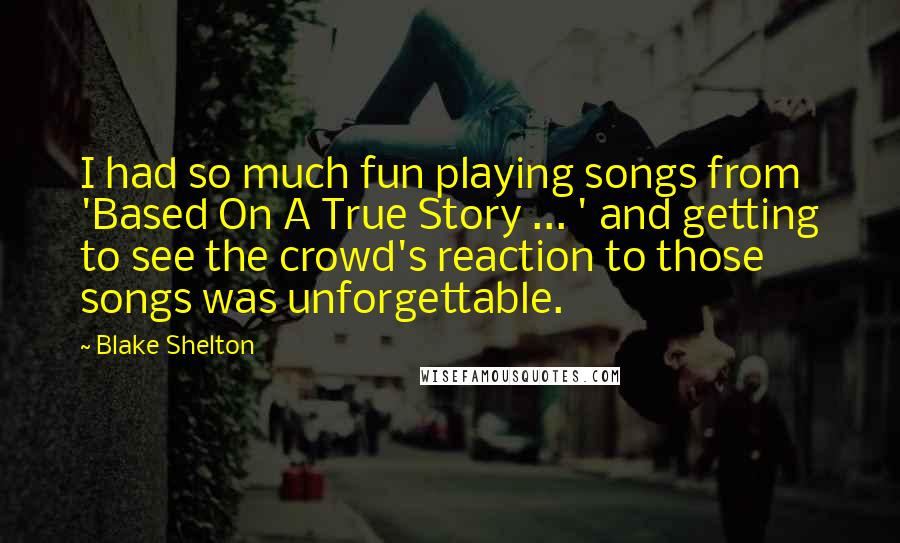 Blake Shelton Quotes: I had so much fun playing songs from 'Based On A True Story ... ' and getting to see the crowd's reaction to those songs was unforgettable.