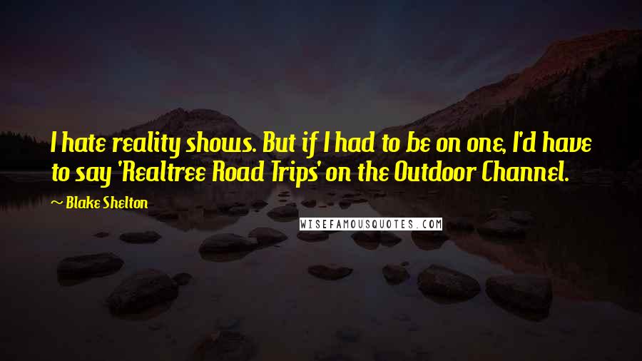 Blake Shelton Quotes: I hate reality shows. But if I had to be on one, I'd have to say 'Realtree Road Trips' on the Outdoor Channel.