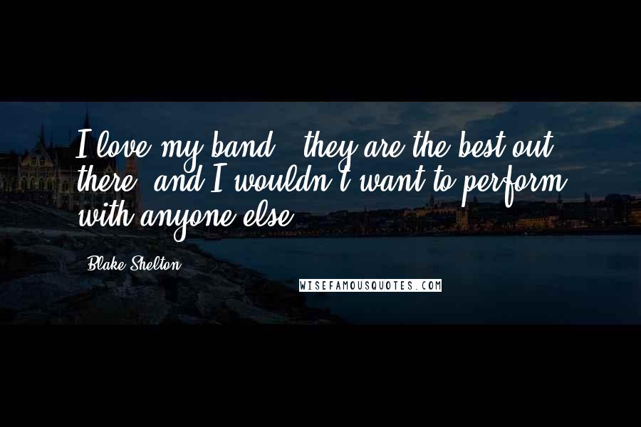 Blake Shelton Quotes: I love my band - they are the best out there, and I wouldn't want to perform with anyone else.