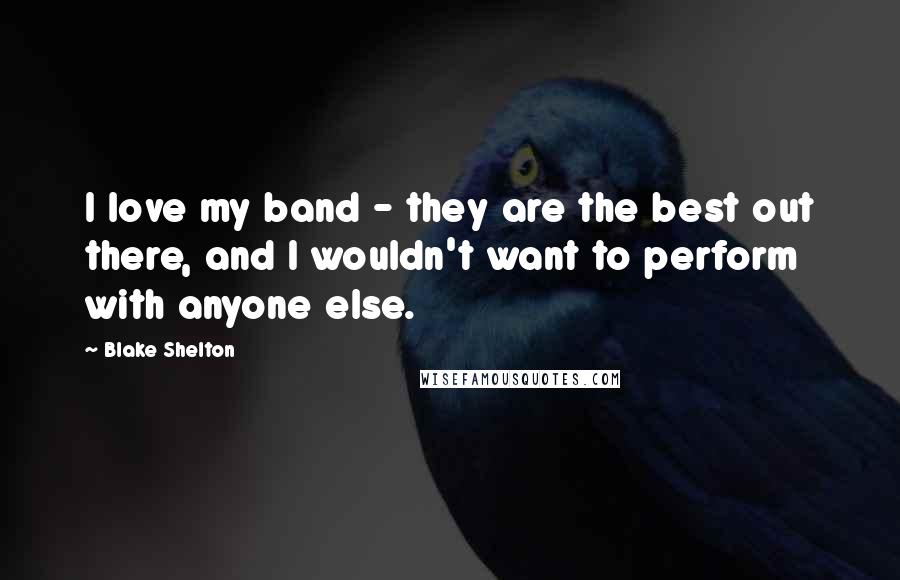 Blake Shelton Quotes: I love my band - they are the best out there, and I wouldn't want to perform with anyone else.
