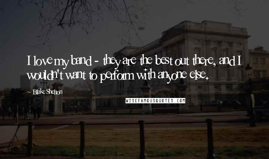 Blake Shelton Quotes: I love my band - they are the best out there, and I wouldn't want to perform with anyone else.