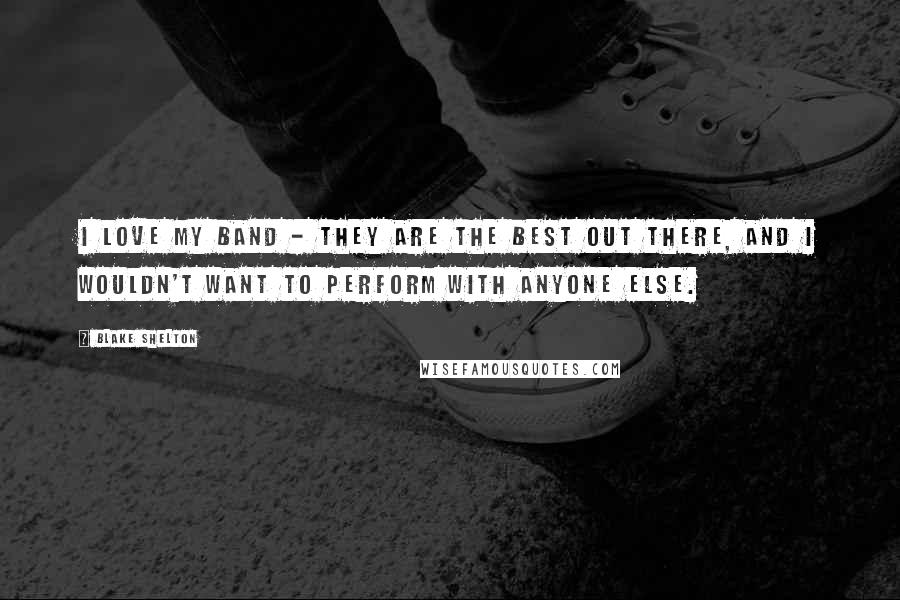 Blake Shelton Quotes: I love my band - they are the best out there, and I wouldn't want to perform with anyone else.