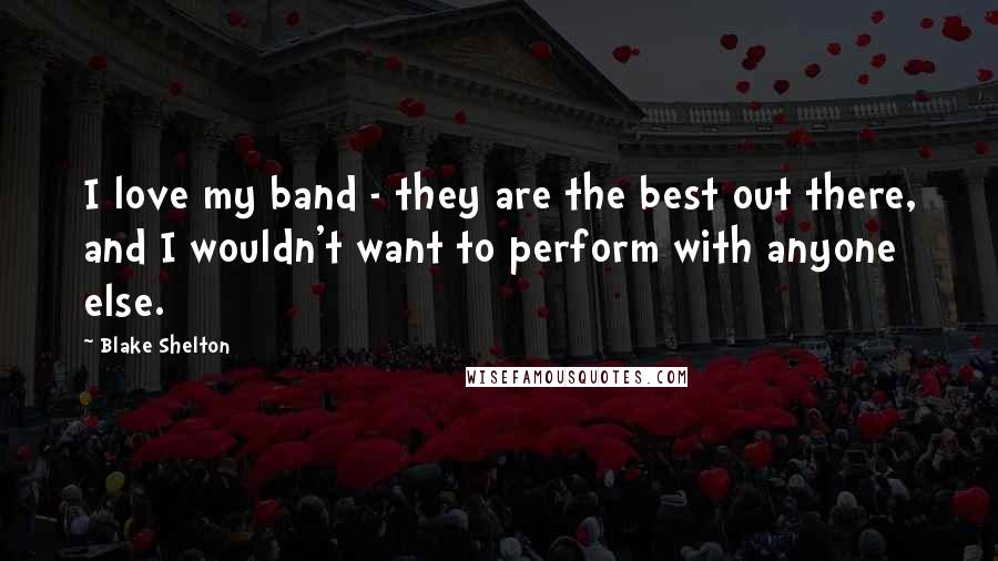 Blake Shelton Quotes: I love my band - they are the best out there, and I wouldn't want to perform with anyone else.