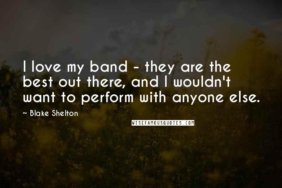 Blake Shelton Quotes: I love my band - they are the best out there, and I wouldn't want to perform with anyone else.