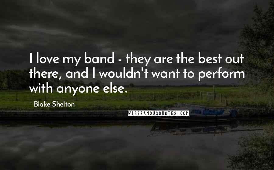 Blake Shelton Quotes: I love my band - they are the best out there, and I wouldn't want to perform with anyone else.