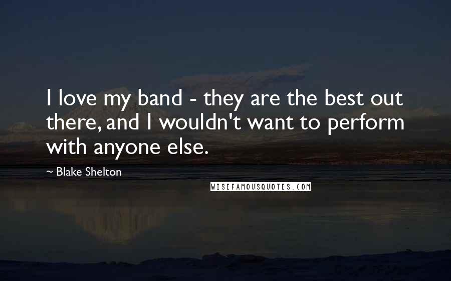 Blake Shelton Quotes: I love my band - they are the best out there, and I wouldn't want to perform with anyone else.