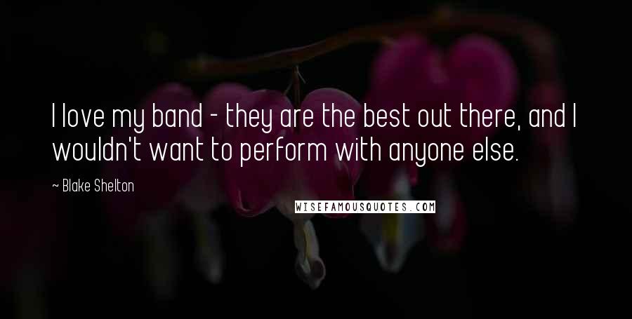 Blake Shelton Quotes: I love my band - they are the best out there, and I wouldn't want to perform with anyone else.