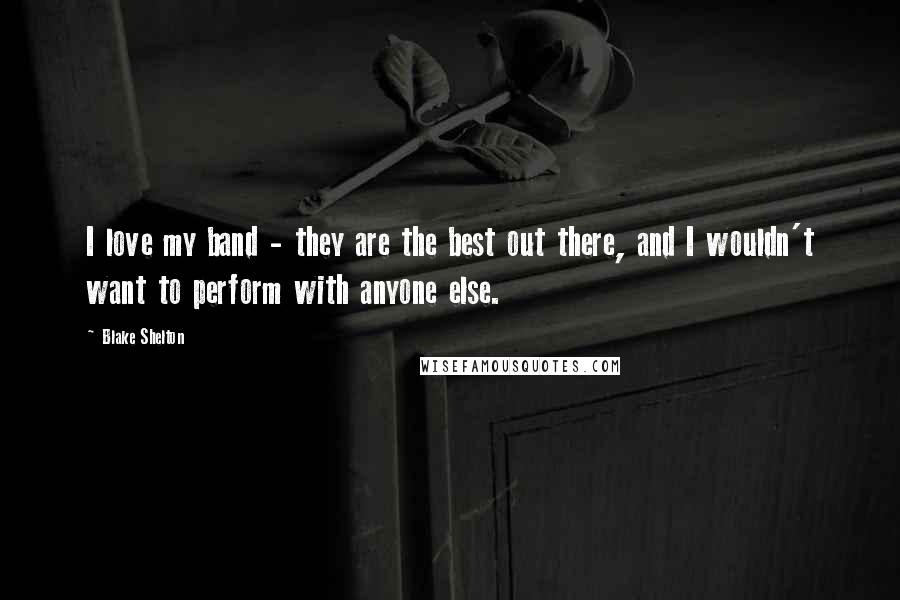 Blake Shelton Quotes: I love my band - they are the best out there, and I wouldn't want to perform with anyone else.