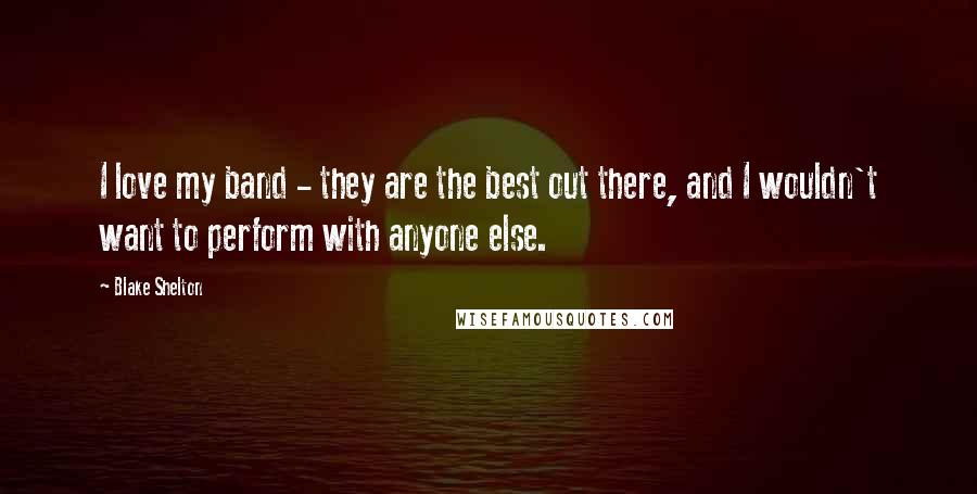Blake Shelton Quotes: I love my band - they are the best out there, and I wouldn't want to perform with anyone else.