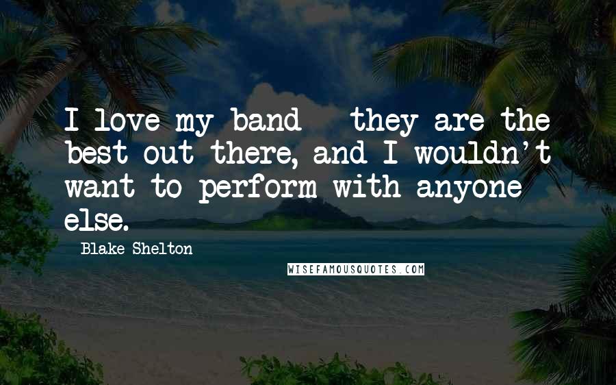 Blake Shelton Quotes: I love my band - they are the best out there, and I wouldn't want to perform with anyone else.