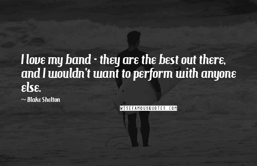 Blake Shelton Quotes: I love my band - they are the best out there, and I wouldn't want to perform with anyone else.