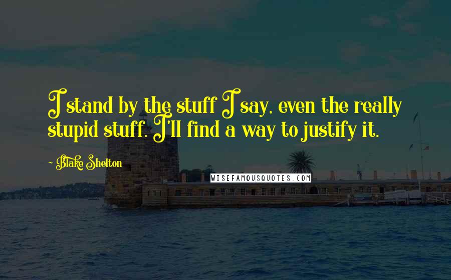 Blake Shelton Quotes: I stand by the stuff I say, even the really stupid stuff. I'll find a way to justify it.