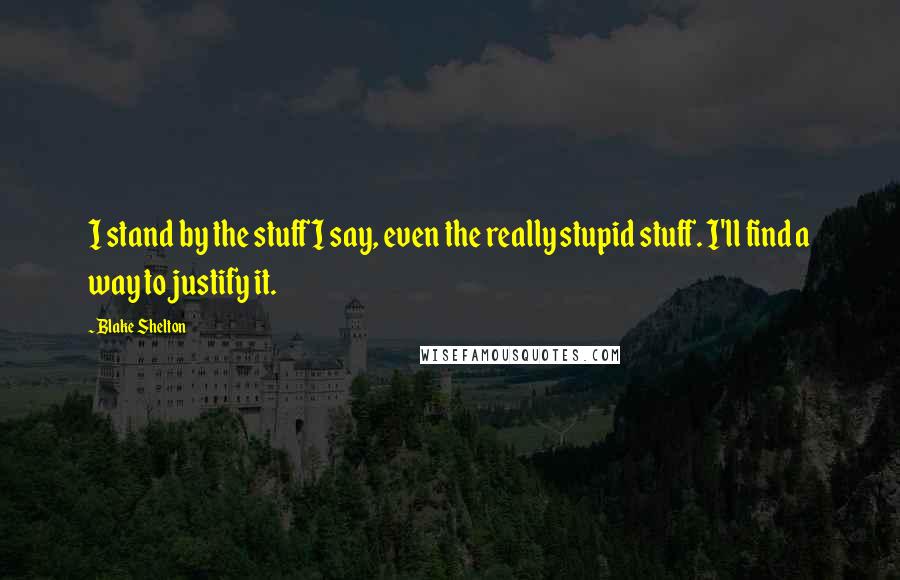 Blake Shelton Quotes: I stand by the stuff I say, even the really stupid stuff. I'll find a way to justify it.