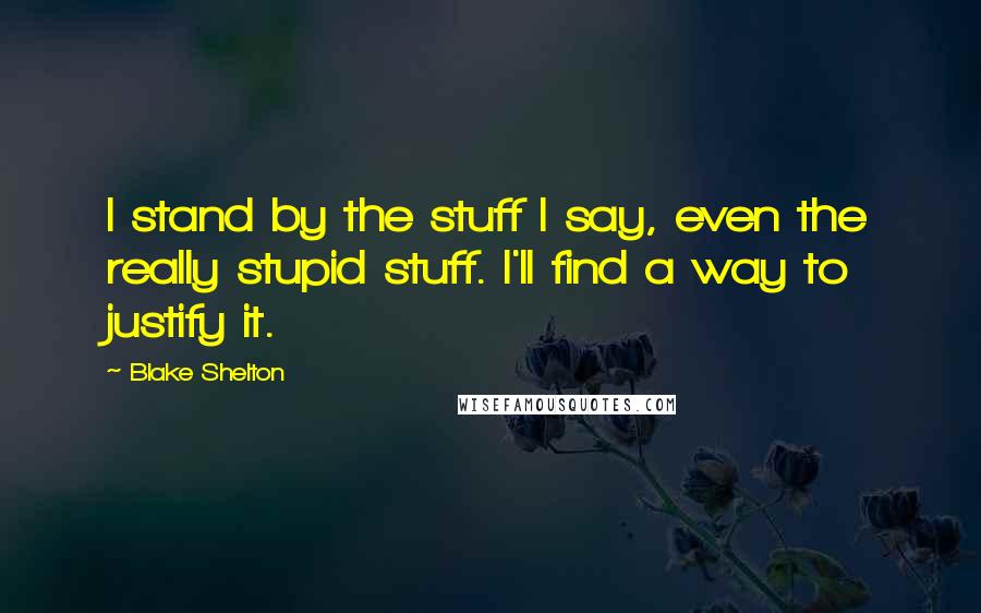 Blake Shelton Quotes: I stand by the stuff I say, even the really stupid stuff. I'll find a way to justify it.