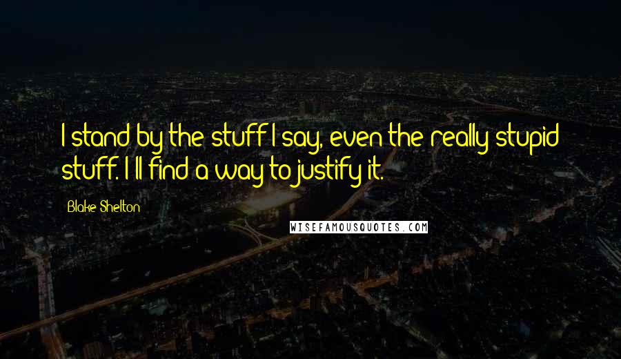 Blake Shelton Quotes: I stand by the stuff I say, even the really stupid stuff. I'll find a way to justify it.