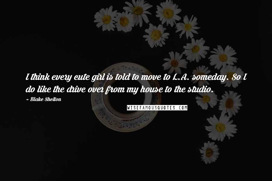 Blake Shelton Quotes: I think every cute girl is told to move to L.A. someday. So I do like the drive over from my house to the studio.