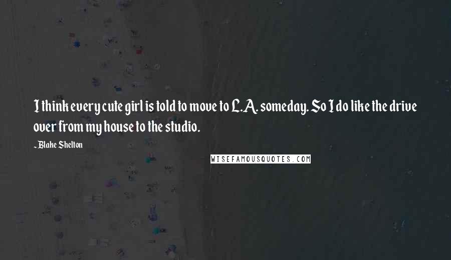 Blake Shelton Quotes: I think every cute girl is told to move to L.A. someday. So I do like the drive over from my house to the studio.