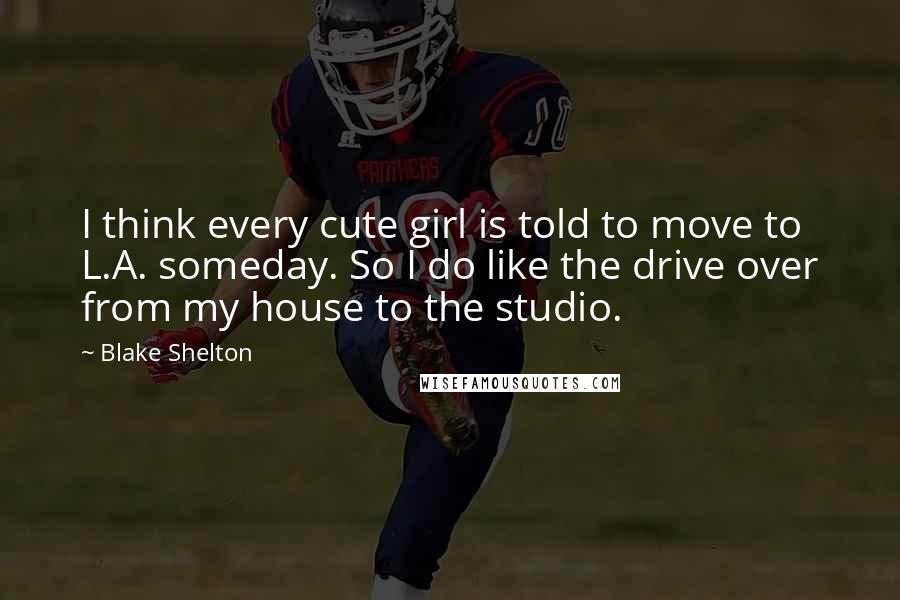 Blake Shelton Quotes: I think every cute girl is told to move to L.A. someday. So I do like the drive over from my house to the studio.