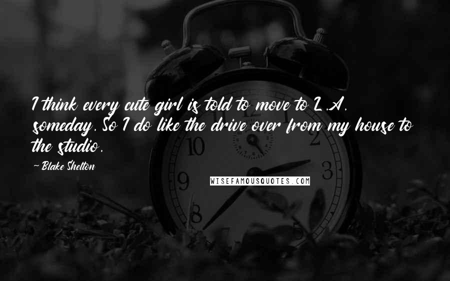 Blake Shelton Quotes: I think every cute girl is told to move to L.A. someday. So I do like the drive over from my house to the studio.