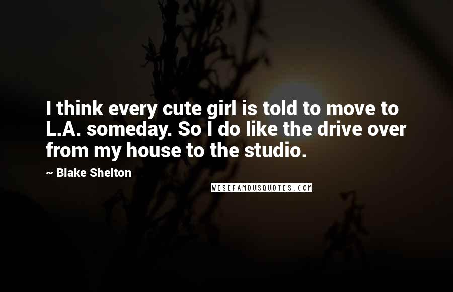 Blake Shelton Quotes: I think every cute girl is told to move to L.A. someday. So I do like the drive over from my house to the studio.