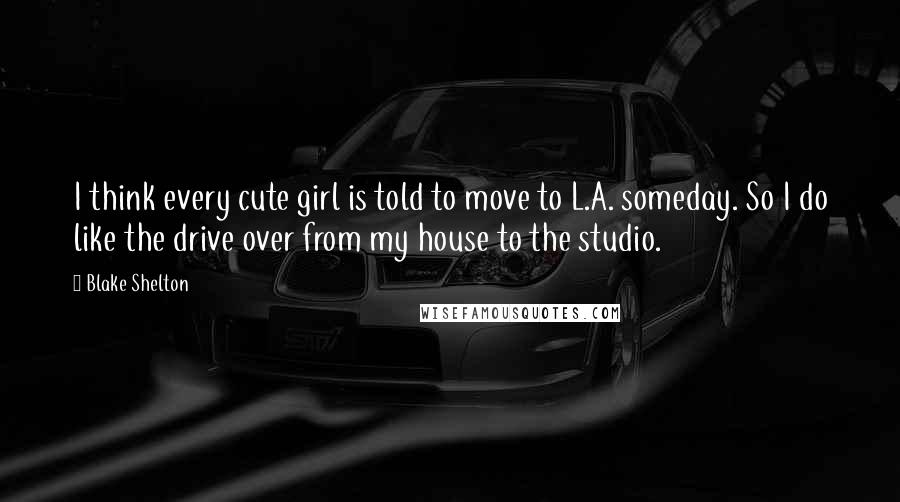 Blake Shelton Quotes: I think every cute girl is told to move to L.A. someday. So I do like the drive over from my house to the studio.