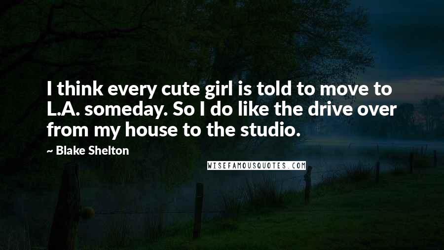 Blake Shelton Quotes: I think every cute girl is told to move to L.A. someday. So I do like the drive over from my house to the studio.