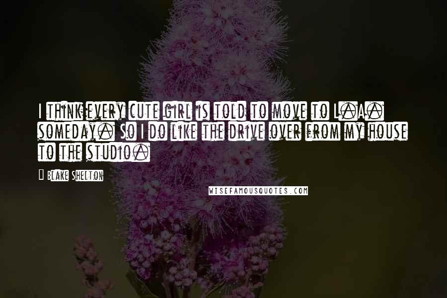 Blake Shelton Quotes: I think every cute girl is told to move to L.A. someday. So I do like the drive over from my house to the studio.