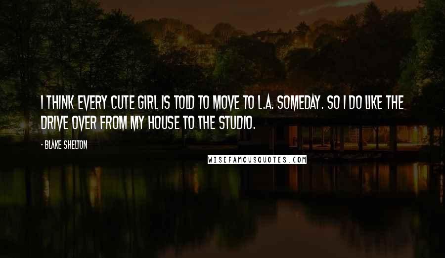 Blake Shelton Quotes: I think every cute girl is told to move to L.A. someday. So I do like the drive over from my house to the studio.