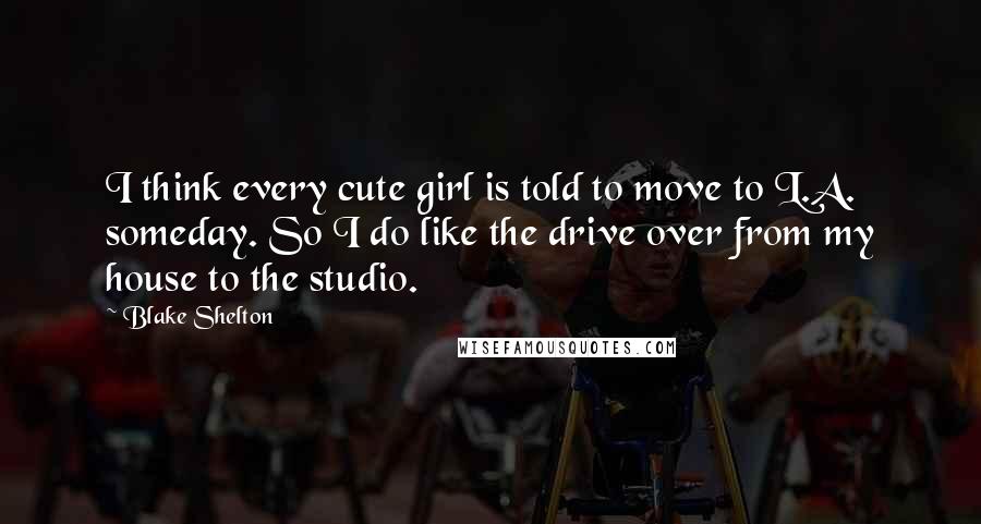 Blake Shelton Quotes: I think every cute girl is told to move to L.A. someday. So I do like the drive over from my house to the studio.
