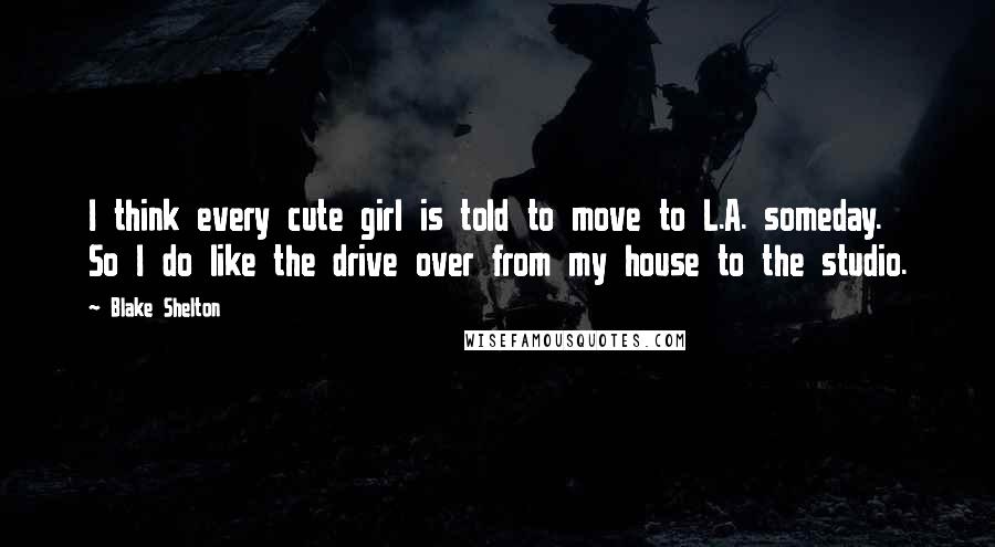 Blake Shelton Quotes: I think every cute girl is told to move to L.A. someday. So I do like the drive over from my house to the studio.