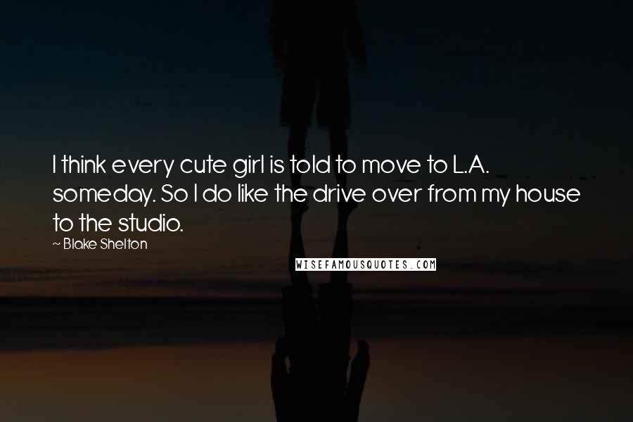 Blake Shelton Quotes: I think every cute girl is told to move to L.A. someday. So I do like the drive over from my house to the studio.