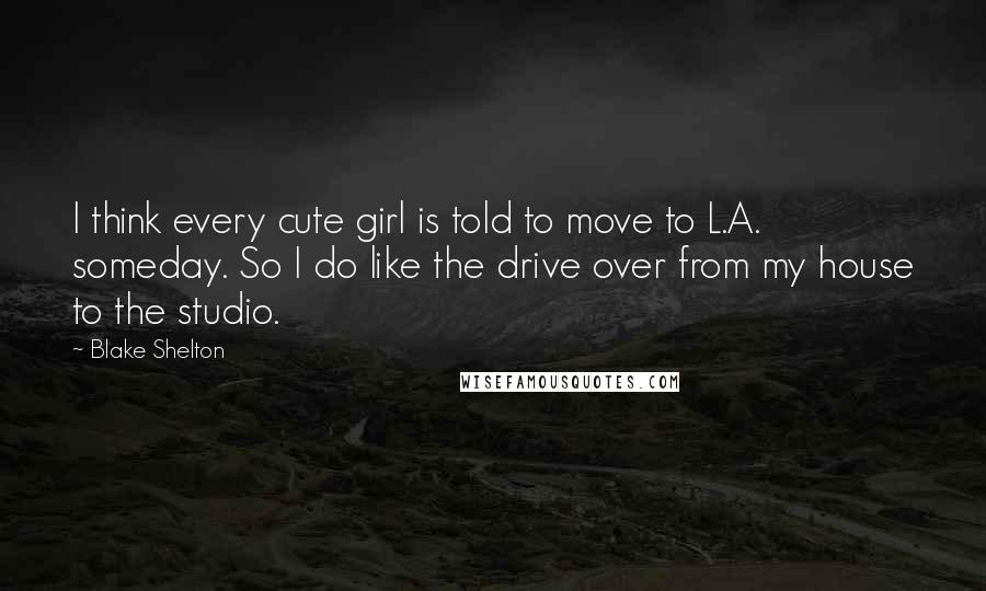 Blake Shelton Quotes: I think every cute girl is told to move to L.A. someday. So I do like the drive over from my house to the studio.