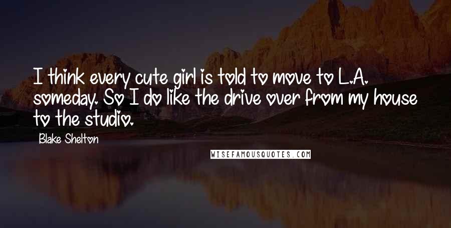 Blake Shelton Quotes: I think every cute girl is told to move to L.A. someday. So I do like the drive over from my house to the studio.