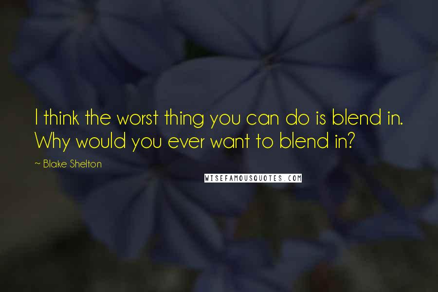 Blake Shelton Quotes: I think the worst thing you can do is blend in. Why would you ever want to blend in?