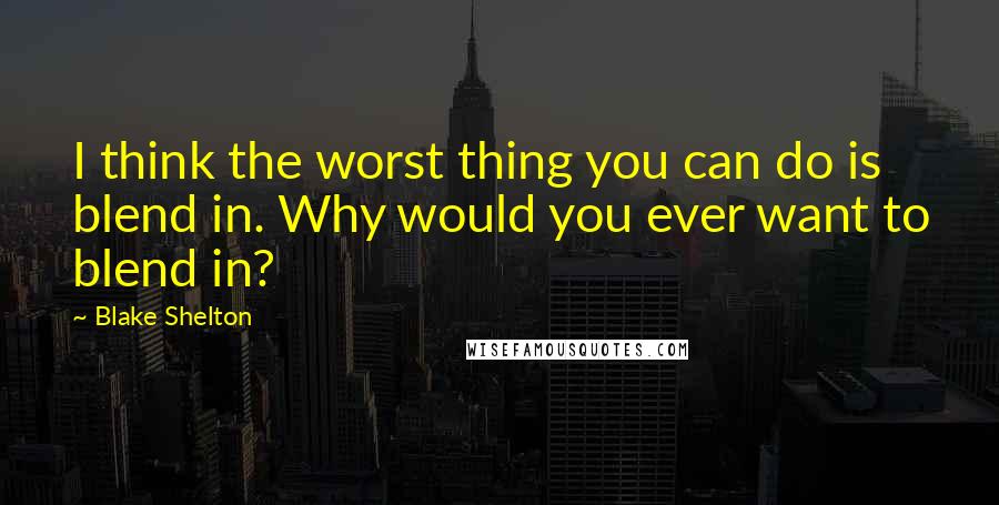 Blake Shelton Quotes: I think the worst thing you can do is blend in. Why would you ever want to blend in?