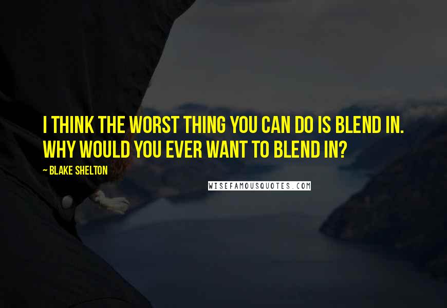 Blake Shelton Quotes: I think the worst thing you can do is blend in. Why would you ever want to blend in?