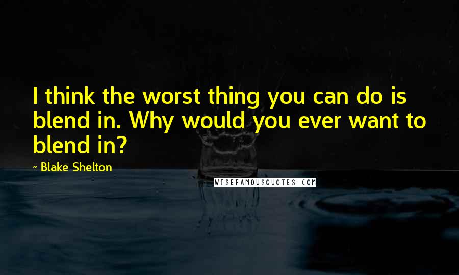 Blake Shelton Quotes: I think the worst thing you can do is blend in. Why would you ever want to blend in?