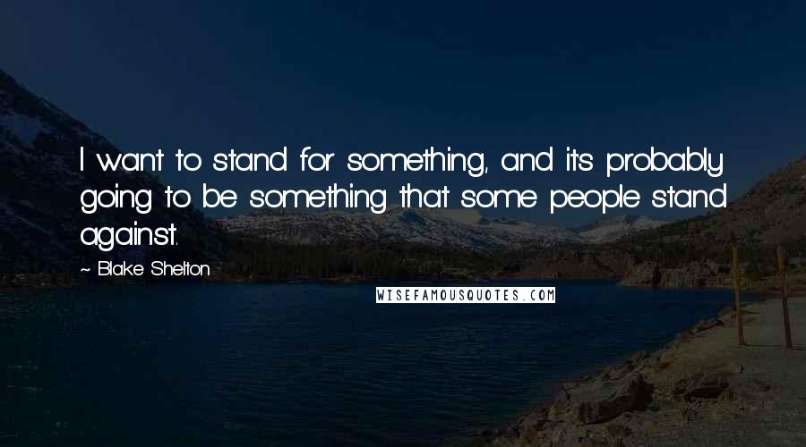 Blake Shelton Quotes: I want to stand for something, and it's probably going to be something that some people stand against.